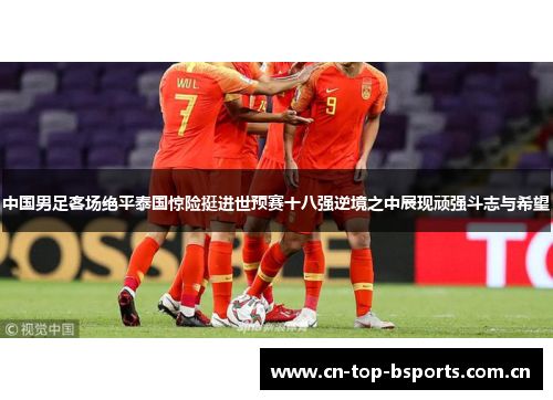 中国男足客场绝平泰国惊险挺进世预赛十八强逆境之中展现顽强斗志与希望
