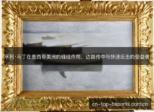 亨利·马丁在墨西哥美洲的锋线作用，边路传中与快速反击的受益者